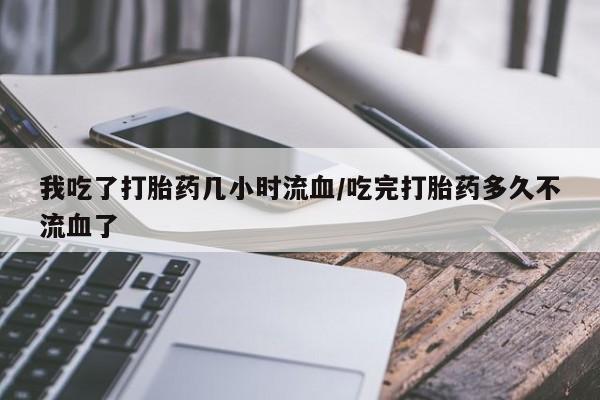 药流药微信我吃了打胎药几小时流血/吃完打胎药多久不流血了