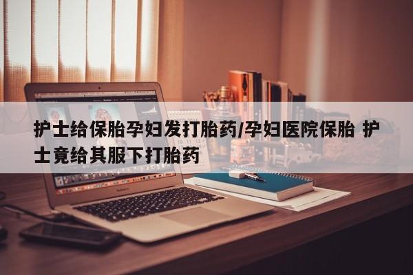药流药微信护士给保胎孕妇发打胎药/孕妇医院保胎 护士竟给其服下打胎药