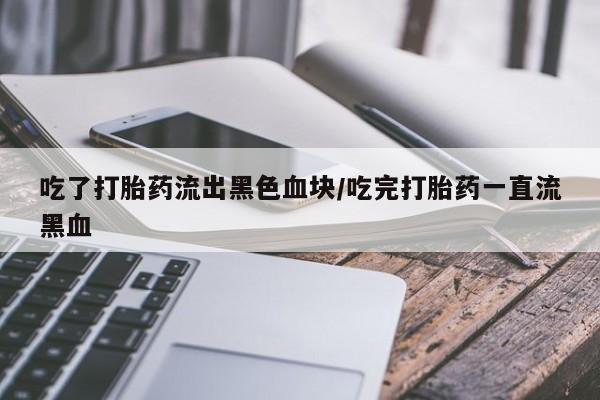 药流药微信吃了打胎药流出黑色血块/吃完打胎药一直流黑血