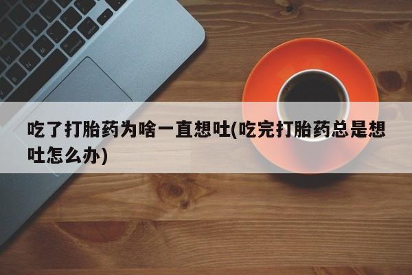 药流药微信吃了打胎药为啥一直想吐(吃完打胎药总是想吐怎么办)
