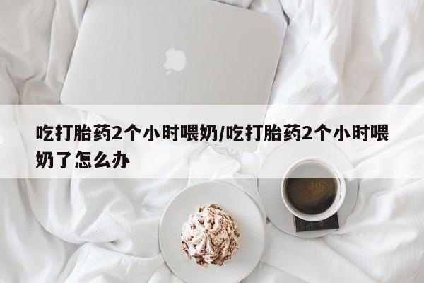 药流药微信吃打胎药2个小时喂奶/吃打胎药2个小时喂奶了怎么办