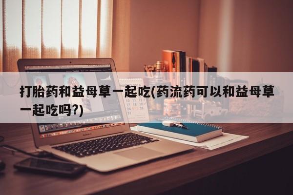 药流药微信打胎药和益母草一起吃(药流药可以和益母草一起吃吗?)
