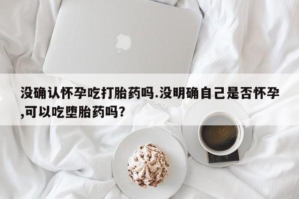 药流药微信没确认怀孕吃打胎药吗.没明确自己是否怀孕,可以吃堕胎药吗？