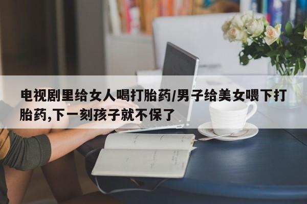 药流药微信电视剧里给女人喝打胎药/男子给美女喂下打胎药,下一刻孩子就不保了