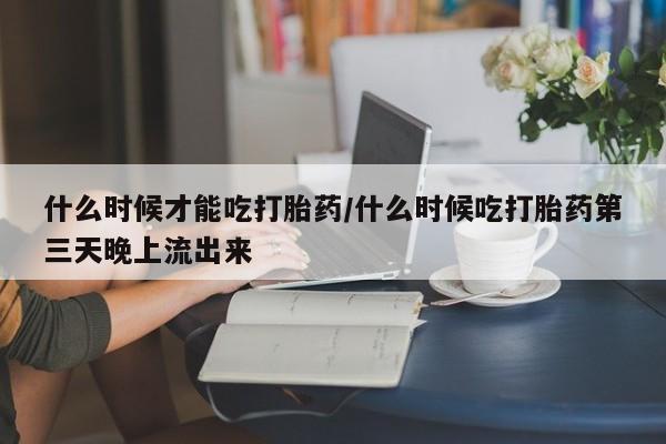 药流药微信什么时候才能吃打胎药/什么时候吃打胎药第三天晚上流出来