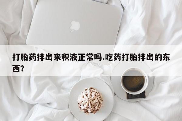 药流药微信打胎药排出来积液正常吗.吃药打胎排出的东西？