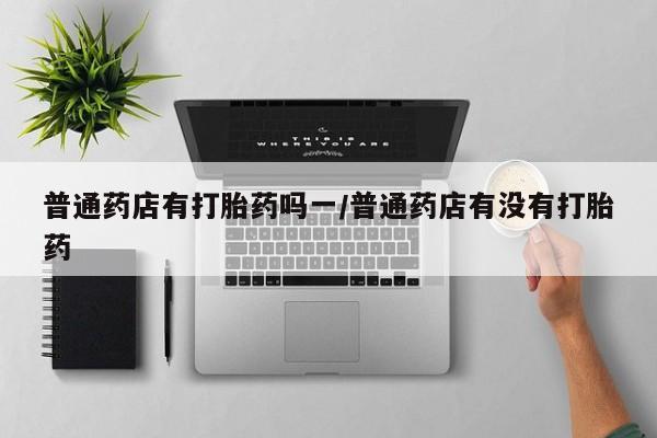 药流药微信普通药店有打胎药吗一/普通药店有没有打胎药