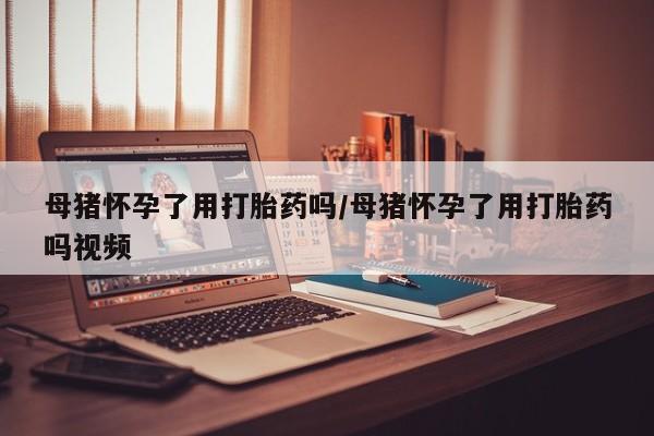 药流药微信母猪怀孕了用打胎药吗/母猪怀孕了用打胎药吗视频