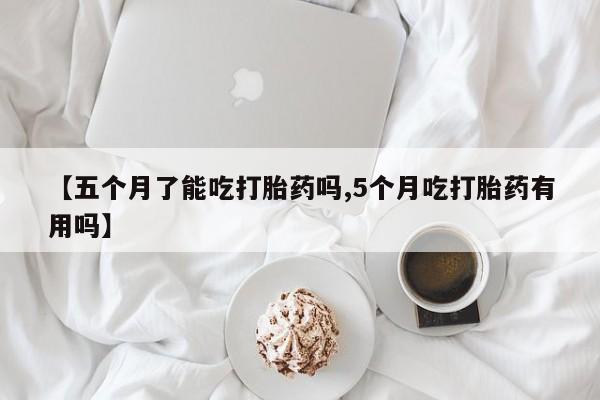 药流药微信【五个月了能吃打胎药吗,5个月吃打胎药有用吗】