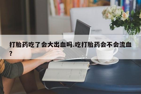 药流药微信打胎药吃了会大出血吗.吃打胎药会不会流血？