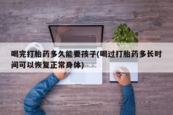 药流药微信喝完打胎药多久能要孩子(喝过打胎药多长时间可以恢复正常身体)