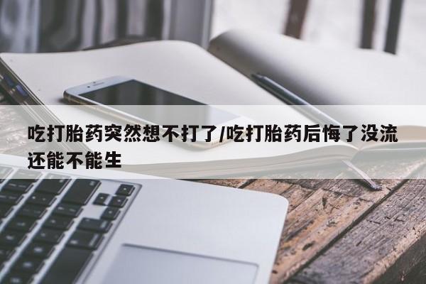 药流药微信吃打胎药突然想不打了/吃打胎药后悔了没流还能不能生