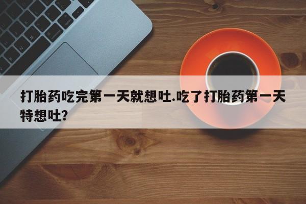 药流药微信打胎药吃完第一天就想吐.吃了打胎药第一天特想吐？