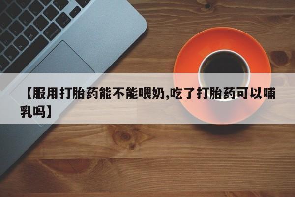 药流药微信【服用打胎药能不能喂奶,吃了打胎药可以哺乳吗】