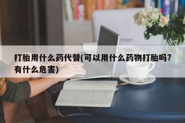 药流药微信打胎用什么药代替(可以用什么药物打胎吗?有什么危害)