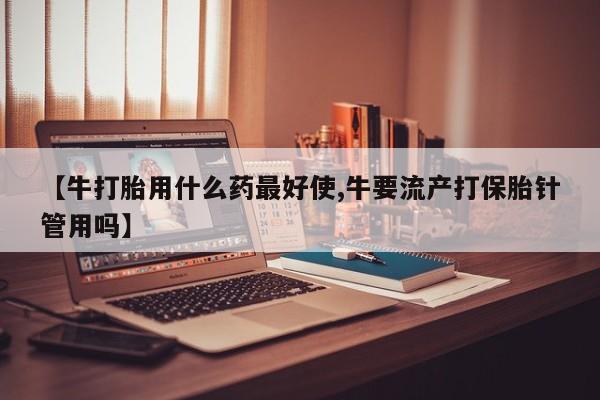 药流药微信【牛打胎用什么药最好使,牛要流产打保胎针管用吗】