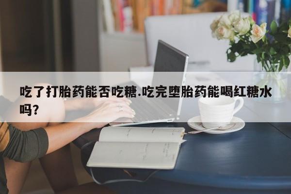 药流药微信吃了打胎药能否吃糖.吃完堕胎药能喝红糖水吗？