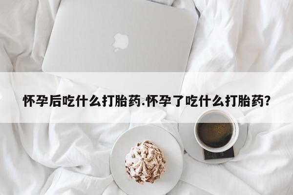 药流药微信怀孕后吃什么打胎药.怀孕了吃什么打胎药？