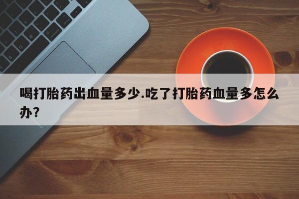 药流药微信喝打胎药出血量多少.吃了打胎药血量多怎么办？