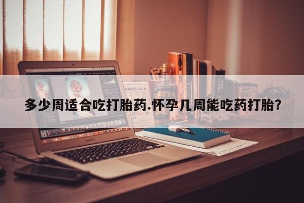 药流药微信多少周适合吃打胎药.怀孕几周能吃药打胎？