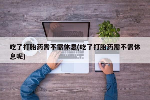 药流药微信吃了打胎药需不需休息(吃了打胎药需不需休息呢)