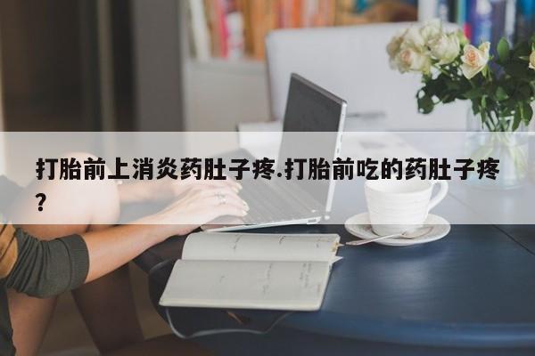 药流药微信打胎前上消炎药肚子疼.打胎前吃的药肚子疼？