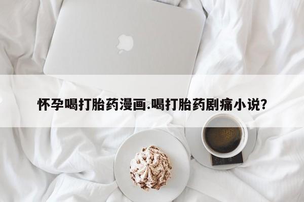 药流药微信怀孕喝打胎药漫画.喝打胎药剧痛小说？