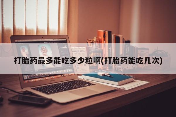 药流药微信打胎药最多能吃多少粒啊(打胎药能吃几次)