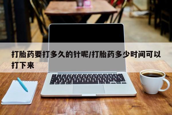药流药微信打胎药要打多久的针呢/打胎药多少时间可以打下来