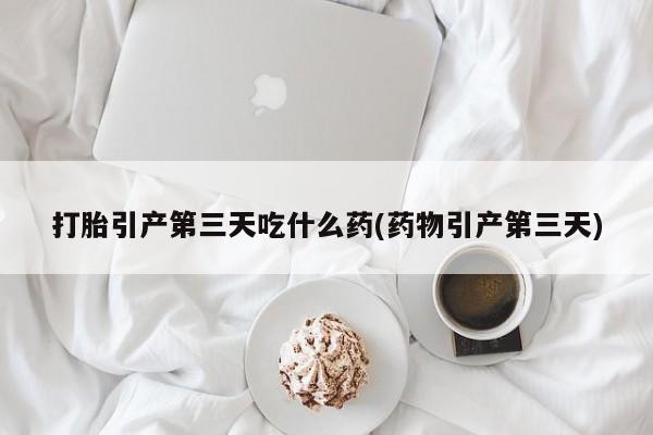 药流药微信打胎引产第三天吃什么药(药物引产第三天)