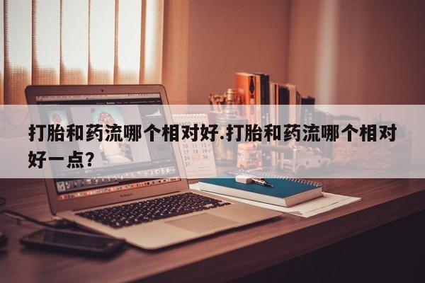 药流药微信打胎和药流哪个相对好.打胎和药流哪个相对好一点？