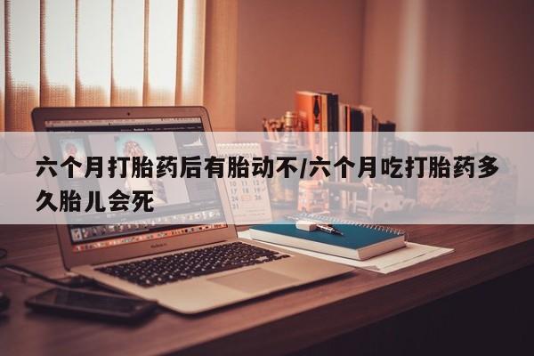 药流药微信六个月打胎药后有胎动不/六个月吃打胎药多久胎儿会死