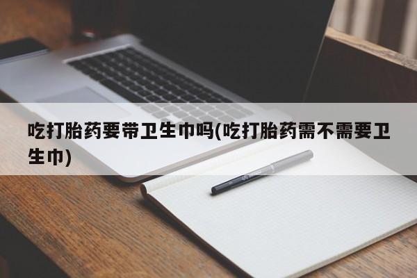 药流药微信吃打胎药要带卫生巾吗(吃打胎药需不需要卫生巾)