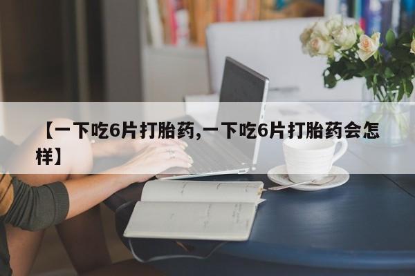 药流药微信【一下吃6片打胎药,一下吃6片打胎药会怎样】