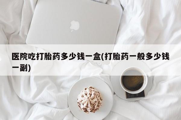 药流药微信医院吃打胎药多少钱一盒(打胎药一般多少钱一副)