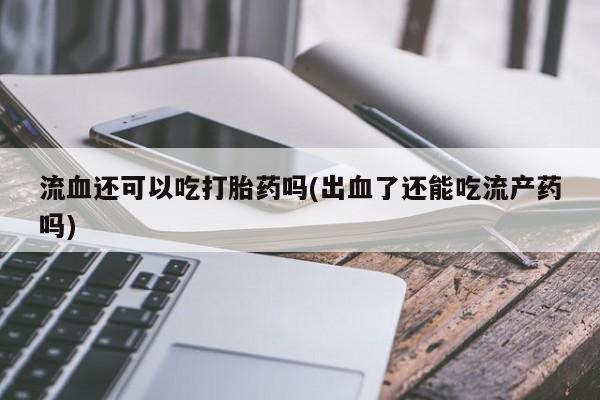 药流药微信流血还可以吃打胎药吗(出血了还能吃流产药吗)
