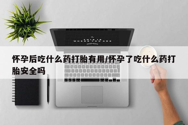 药流药微信怀孕后吃什么药打胎有用/怀孕了吃什么药打胎安全吗