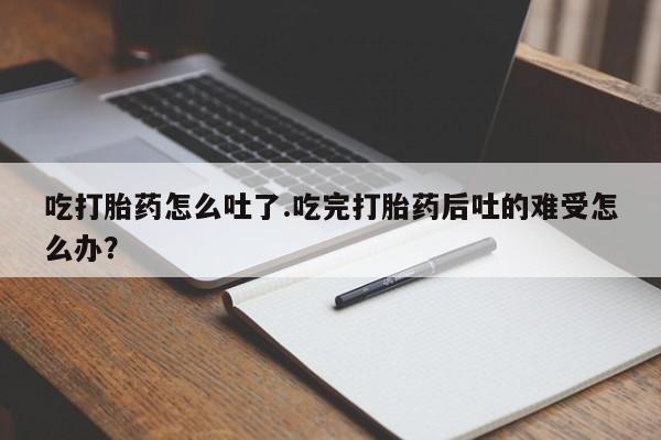 药流药微信吃打胎药怎么吐了.吃完打胎药后吐的难受怎么办？