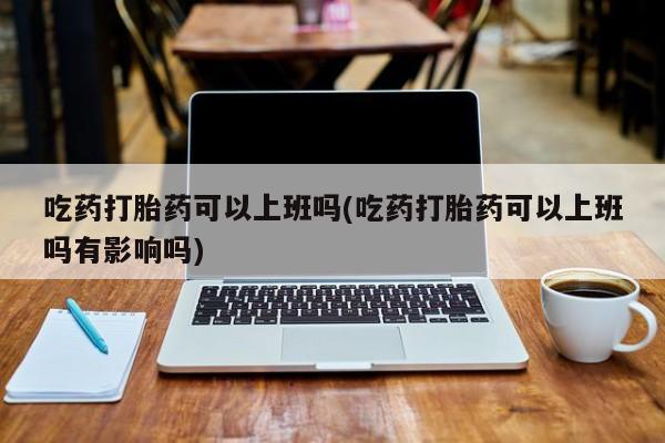 药流药微信吃药打胎药可以上班吗(吃药打胎药可以上班吗有影响吗)