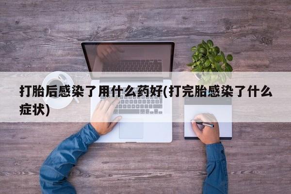 药流药微信打胎后感染了用什么药好(打完胎感染了什么症状)