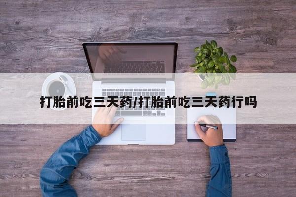 药流药微信打胎前吃三天药/打胎前吃三天药行吗