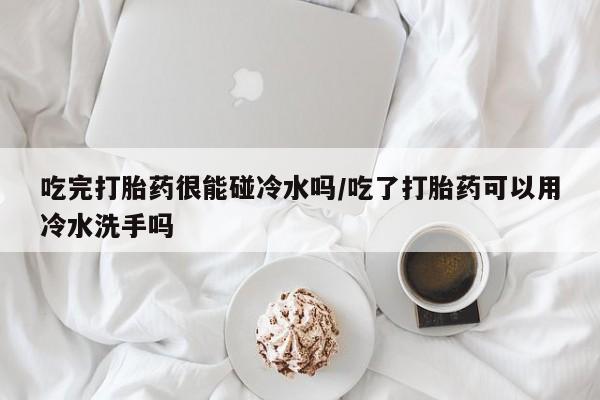 药流药微信吃完打胎药很能碰冷水吗/吃了打胎药可以用冷水洗手吗
