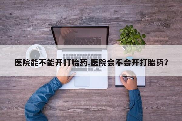 药流药微信医院能不能开打胎药.医院会不会开打胎药？