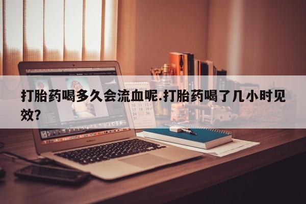 药流药微信打胎药喝多久会流血呢.打胎药喝了几小时见效？