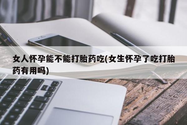 药流药微信女人怀孕能不能打胎药吃(女生怀孕了吃打胎药有用吗)