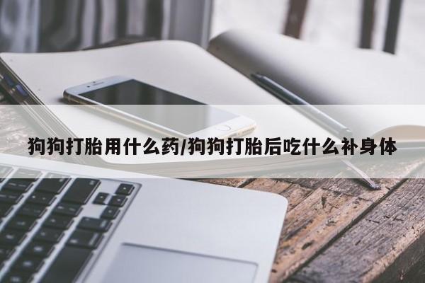 药流药微信狗狗打胎用什么药/狗狗打胎后吃什么补身体