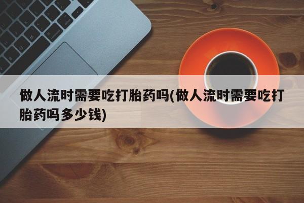 药流药微信做人流时需要吃打胎药吗(做人流时需要吃打胎药吗多少钱)