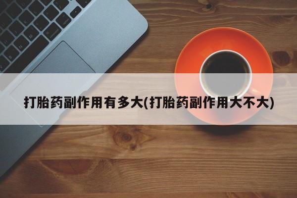 药流药微信打胎药副作用有多大(打胎药副作用大不大)