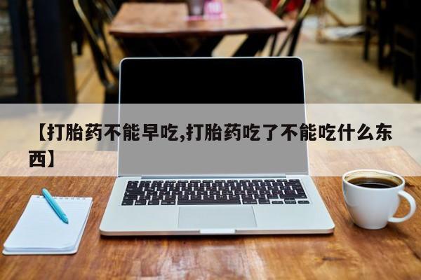 药流药微信【打胎药不能早吃,打胎药吃了不能吃什么东西】