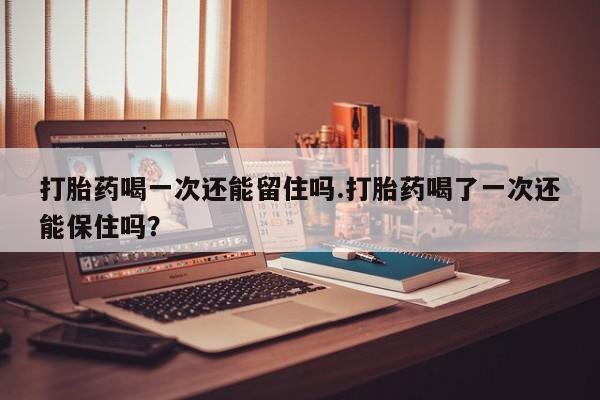 药流药微信打胎药喝一次还能留住吗.打胎药喝了一次还能保住吗？